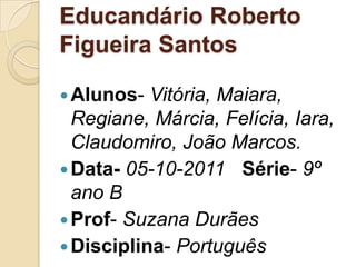 Educandário Roberto
Figueira Santos

 Alunos-  Vitória, Maiara,
  Regiane, Márcia, Felícia, Iara,
  Claudomiro, João Marcos.
 Data- 05-10-2011 Série- 9º
  ano B
 Prof- Suzana Durães
 Disciplina- Português
 