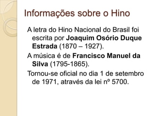 Informações sobre o Hino
A letra do Hino Nacional do Brasil foi
 escrita por Joaquim Osório Duque
 Estrada (1870 – 1927).
A música é de Francisco Manuel da
 Silva (1795-1865).
Tornou-se oficial no dia 1 de setembro
 de 1971, através da lei nº 5700.
 