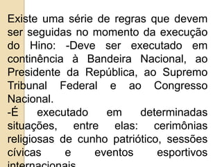 Existe uma série de regras que devem
ser seguidas no momento da execução
do Hino: -Deve ser executado em
continência à Bandeira Nacional, ao
Presidente da República, ao Supremo
Tribunal Federal e ao Congresso
Nacional.
-É     executado   em     determinadas
situações, entre elas: cerimônias
religiosas de cunho patriótico, sessões
cívicas     e    eventos      esportivos
 