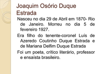Joaquim Osório Duque
Estrada
Nasceu no dia 29 de Abril em 1870- Rio
 de Janeiro. Morreu no dia 5 de
 fevereiro 1927.
Era filho do tenente-coronel Luís de
 Azeredo Coutinho Duque Estrada e
 de Mariana Delfim Duque Estrada
Foi um poeta, crítico literário, professor
 e ensaísta brasileiro.
 