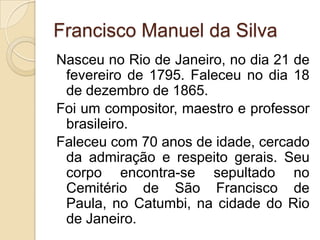 Francisco Manuel da Silva
Nasceu no Rio de Janeiro, no dia 21 de
 fevereiro de 1795. Faleceu no dia 18
 de dezembro de 1865.
Foi um compositor, maestro e professor
 brasileiro.
Faleceu com 70 anos de idade, cercado
 da admiração e respeito gerais. Seu
 corpo encontra-se sepultado no
 Cemitério de São Francisco de
 Paula, no Catumbi, na cidade do Rio
 de Janeiro.
 
