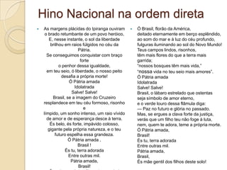 Hino Nacional na ordem direta
   As margens plácidas do Ipiranga ouviram        Ó Brasil, florão da América,
     o brado retumbante de um povo heróico,         deitado eternamente em berço esplêndido,
       E, nesse instante, o sol da liberdade        ao som do mar e à luz do céu profundo,
        brilhou em raios fúlgidos no céu da         fulguras iluminando ao sol do Novo Mundo!
                        Pátria.                     Teus campos lindos, risonhos,
      Se conseguimos conquistar com braço           têm mais flores do que a terra mais
                          forte                     garrida;
             o penhor dessa igualdade,              ―nossos bosques têm mais vida,‖
      em teu seio, ó liberdade, o nosso peito       ―nossa vida no teu seio mais amores‖.
               desafia a própria morte!             Ó Pátria amada
                   Ó Pátria amada                   Idolatrada
                      Idolatrada                    Salve! Salve!
                    Salve! Salve!                   Brasil, o lábaro estrelado que ostentas
          Brasil, se a imagem do Cruzeiro           seja símbolo de amor eterno,
    resplandece em teu céu formoso, risonho         e o verde louro dessa flâmula diga:
                            e                       — Paz no futuro e glória no passado.
    límpido, um sonho intenso, um raio vívido       Mas, se ergues a clava forte da justiça,
      de amor e de esperança desce à terra.         verás que um filho teu não foge à luta,
        És belo, és forte, impávido colosso,        nem, quem te adora, teme a própria morte.
       gigante pela própria natureza, e o teu       Ó Pátria amada,
           futuro espelha essa grandeza.            Brasil!
                   Ó Pátria amada ,                 És tu, terra adorada
                        Brasil !                    Entre outras mil.
                 És tu, terra adorada               Pátria amada,
                   Entre outras mil.                Brasil,
                    Pátria amada,                   És mãe gentil dos filhos deste solo!
                         Brasil!
 