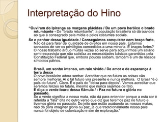 Interpretação do Hino
“Ouviram do Ipiranga as margens plácidas / De um povo heróico o brado
   retumbante - De "brado retumbante", a população brasileira só dá ouvidos
   ao que é consagrado pela mídia e pelos costumes sociais.
Se o penhor dessa igualdade / Conseguimos conquistar com braço forte,
   Não dá para falar de igualdade de direitos em nosso país. Estamos
   cansados de ver os privilégios concedidos a uma minoria. E braços fortes?
   O nosso trabalho árduo muitas vezes só serve para adquirirmos um salário
   semi-escravista que não satisfaz as necessidades básicas garantidas pela
   Constituição Federal que, embora poucos saibam, também é um de nossos
   símbolos pátrios.

   Brasil, um sonho intenso, um raio vívido / De amor e de esperança à
   terra desce
   O povo brasileiro adora sonhar. Acreditar que no futuro as coisas vão
   sempre melhorar. Aí o tal futuro vira presente e nunca melhora. O Brasil "é o
   país do futuro". Claro. É o país do "deixa para depois". Vamos acreditar que
   seremos felizes no futuro, mesmo que nunca sejamos de fato.
   E diga o verde-louro dessa flâmula / - Paz no futuro e glória no
   passado.
   Se o verde significa a nossa mata, não dá para entender porque a esta cor é
   referida a "fala" dita no outro verso que diz que teremos paz no futuro e
   tivemos glória no passado. Do jeito que estão acabando as nossas matas,
   não dá para imaginar glória ou paz, já que tradicionalmente nosso país
   nunca foi objeto de colonização e sim de exploração.‖
 