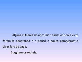   Alguns milhares de anos mais tarde os seres vivos foram-se adaptando e a pouco e pouco começaram a viver fora de água.  Surgiram os répteis. 