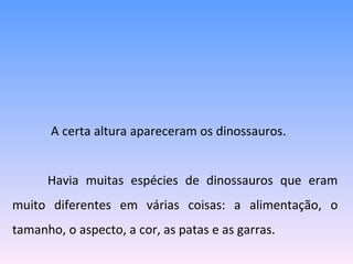   A certa altura apareceram os dinossauros.  Havia muitas espécies de dinossauros que eram muito diferentes em várias coisas: a alimentação, o tamanho, o aspecto, a cor, as patas e as garras. 