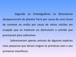   Segundo os investigadores os dinossauros desapareceram do planeta Terra por causa de uma chuva de cometas ou então por causa de vários vulcões em erupção que os mataram ou destruíram a comida que precisavam para sobreviver.  Sobreviveram apenas animais de algumas espécies mais pequenas que deram origem às primeiras aves e aos primeiros mamíferos. 