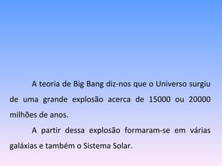 A  teoria de Big Bang diz-nos que o Universo surgiu de uma grande explosão acerca de 15000 ou 20000 milhões de anos. A partir dessa explosão formaram-se em várias galáxias e também o Sistema Solar. 