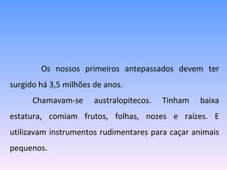   Os nossos primeiros antepassados devem ter surgido há 3,5 milhões de anos. Chamavam-se australopitecos. Tinham baixa estatura, comiam frutos, folhas, nozes e raízes. E utilizavam instrumentos rudimentares para caçar animais pequenos. 
