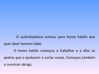   O australopiteco evoluiu para homo habilis que quer dizer homem hábil. O homo habilis começou a trabalhar e a afiar as pedras que o ajudavam a cortar coisas. Começou também a construir abrigo. 