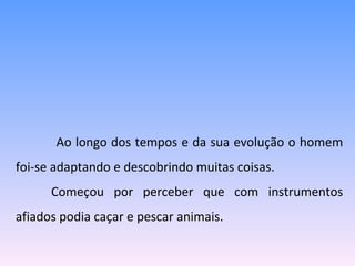   Ao longo dos tempos e da sua evolução o homem foi-se adaptando e descobrindo muitas coisas. Começou por perceber que com instrumentos afiados podia caçar e pescar animais.  