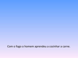 Com o fogo o homem aprendeu a cozinhar a carne. 