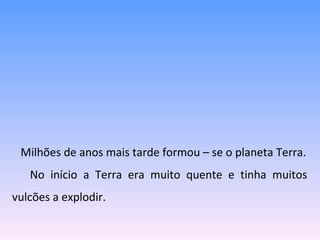Milhões de anos mais tarde formou – se o planeta Terra. No início a Terra era muito quente e tinha muitos vulcões a explodir. 