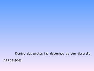   Dentro das grutas faz desenhos do seu dia-a-dia nas paredes. 