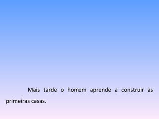   Mais tarde o homem aprende a construir as primeiras casas. 