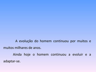   A evolução do homem continuou por muitos e muitos milhares de anos.  Ainda hoje o homem continuou a evoluir e a adaptar-se. 