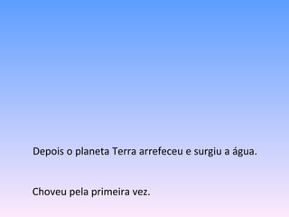 Depois o planeta Terra arrefeceu e surgiu a água.  Choveu pela primeira vez. 