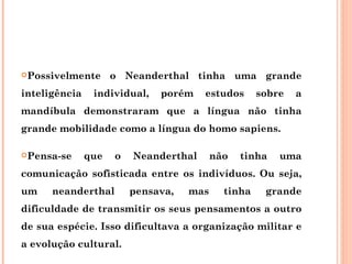 Possivelmente       o Neanderthal tinha uma grande
inteligência    individual,   porém    estudos      sobre   a
mandíbula demonstraram que a língua não tinha
grande mobilidade como a língua do homo sapiens.

Pensa-se      que   o   Neanderthal      não   tinha   uma
comunicação sofisticada entre os indivíduos. Ou seja,
um    neanderthal        pensava,   mas     tinha    grande
dificuldade de transmitir os seus pensamentos a outro
de sua espécie. Isso dificultava a organização militar e
a evolução cultural.
 