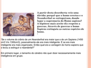A partir desta descoberta veio uma
                                  dúvida: porquê que o homo erectus e o
                                  Neanderthal se extinguiram, dando
                                  lugar a supremacia do Homo sapiens?
                                  A hipótese mais aceite diz respeito a
                                  guerras. Através de guerras o homo
                                  Sapiens extinguiu as outras espécies de
                                  homo.
                                  “

“Se o volume do crânio de um Neanderthal era maior que o de um Sapiens (1450
cm3 Vrs 1300cm3), possivelmente ele era mais inteligente. E se era mais
inteligente era mais organizado. Então qual era a vantagem do homo sapiens que
o levou a extinguir o neandertal?”

Em primeiro lugar, o tamanho do cérebro não quer dizer necessariamente mais
inteligência em grupo.
 