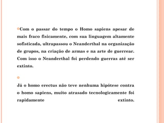 Com   o passar do tempo o Homo sapiens apesar de
mais fraco fisicamente, com sua linguagem altamente
sofisticada, ultrapassou o Neanderthal na organização
de grupos, na criação de armas e na arte de guerrear.
Com isso o Neanderthal foi perdendo guerras até ser
extinto.



Já o homo erectus não teve nenhuma hipótese contra
o homo sapiens, muito atrasado tecnologicamente foi
rapidamente                                  extinto.
 