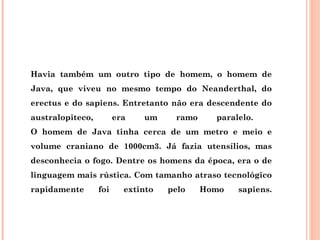 Havia também um outro tipo de homem, o homem de
Java, que viveu no mesmo tempo do Neanderthal, do
erectus e do sapiens. Entretanto não era descendente do
australopiteco,         era   um     ramo     paralelo.
O homem de Java tinha cerca de um metro e meio e
volume craniano de 1000cm3. Já fazia utensílios, mas
desconhecia o fogo. Dentre os homens da época, era o de
linguagem mais rústica. Com tamanho atraso tecnológico
rapidamente       foi     extinto   pelo    Homo   sapiens.
 