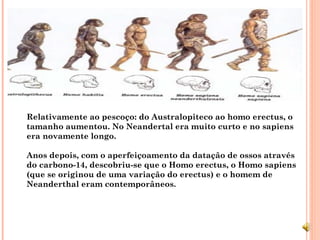 Relativamente ao pescoço: do Australopiteco ao homo erectus, o
tamanho aumentou. No Neandertal era muito curto e no sapiens
era novamente longo.

Anos depois, com o aperfeiçoamento da datação de ossos através
do carbono-14, descobriu-se que o Homo erectus, o Homo sapiens
(que se originou de uma variação do erectus) e o homem de
Neanderthal eram contemporâneos.
 