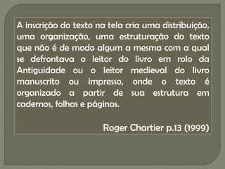 A inscrição do texto na tela cria uma distribuição,
uma organização, uma estruturação do texto
que não é de modo algum a mesma com a qual
se defrontava o leitor do livro em rolo da
Antiguidade ou o leitor medieval do livro
manuscrito ou impresso, onde o texto é
organizado a partir de sua estrutura em
cadernos, folhas e páginas.

                      Roger Chartier p.13 (1999)
 