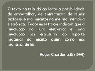 O texto na tela dá ao leitor a possibilidade
de embaralhar, de entrecruzar, de reunir
textos que são inscritos na mesma memória
eletrônica. Todos esses traços indicam que a
revolução do livro eletrônico é uma
revolução nas estruturas do suporte
material do escrito assim como nas
maneiras de ler.

                  Roger Chartier p.13 (1999)
 