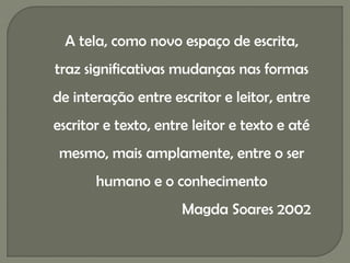 A tela, como novo espaço de escrita,
traz significativas mudanças nas formas
de interação entre escritor e leitor, entre
escritor e texto, entre leitor e texto e até
 mesmo, mais amplamente, entre o ser
       humano e o conhecimento
                      Magda Soares 2002
 
