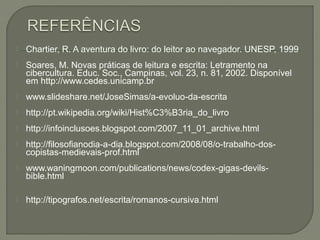    Chartier, R. A aventura do livro: do leitor ao navegador. UNESP, 1999
   Soares, M. Novas práticas de leitura e escrita: Letramento na
    cibercultura. Educ. Soc., Campinas, vol. 23, n. 81, 2002. Disponível
    em http://www.cedes.unicamp.br
   www.slideshare.net/JoseSimas/a-evoluo-da-escrita
   http://pt.wikipedia.org/wiki/Hist%C3%B3ria_do_livro
   http://infoinclusoes.blogspot.com/2007_11_01_archive.html
   http://filosofianodia-a-dia.blogspot.com/2008/08/o-trabalho-dos-
    copistas-medievais-prof.html
   www.waningmoon.com/publications/news/codex-gigas-devils-
    bible.html

   http://tipografos.net/escrita/romanos-cursiva.html
 