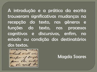 A introdução e a prática da escrita
trouxeram significativas mudanças na
recepção do texto, nos gêneros e
funções do texto, nos processos
cognitivos e discursivos, enfim, no
estado ou condição dos destinatários
dos textos.

                      Magda Soares
 