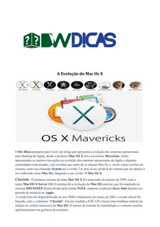 A Evolução do Mac Os X

O Dw Dicas preparou para vocês um artigo que apresenta a evolução dos sistemas operacionais
para Desktop da Apple, desde o primeiro Mac OS X até o novíssimo Mavericks. Serão
apresentadas as maiores inovações na evolução dos sistemas operacionais da Apple e algumas
curiosidades relacionadas, vale ressaltar que antes de se chamar Mac Os x, existe outras versões do
sistema, como era chamado System até a versão 7.6, mas só na versão 8 do sistema que ele passou a
ser conhecido como Mac Os, chegando a sua versão 10 Mac Os X.

Cheetah - O primeiro sistema da linha Mac OS X foi anunciado em janeiro de 1999, com o
nome Mac OS X Server 1.0. O sistema foi a evolução do Mac OS anterior, que foi inspirado no
sistema OPENSTEP desenvolvido pela extinta NeXT, empresa criada por Steve Jobs durante seu
período de ausência na Apple.
A versão beta foi disponibilizada no ano 2000 e finalmente em março de 2001 a versão oficial foi
lançada, com o codinome “Cheetah”. Ela era vendida a US$ 129 e trazia uma mudança radical em
relação às versões anteriores do Mac OS. O núcleo do sistema foi remodelado e o sistema recebeu
aprimoramentos na gerência de memória.

 