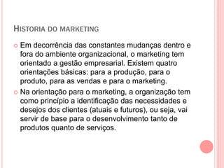 HISTORIA DO MARKETING
 Em decorrência das constantes mudanças dentro e
fora do ambiente organizacional, o marketing tem
orientado a gestão empresarial. Existem quatro
orientações básicas: para a produção, para o
produto, para as vendas e para o marketing.
 Na orientação para o marketing, a organização tem
como princípio a identificação das necessidades e
desejos dos clientes (atuais e futuros), ou seja, vai
servir de base para o desenvolvimento tanto de
produtos quanto de serviços.
 