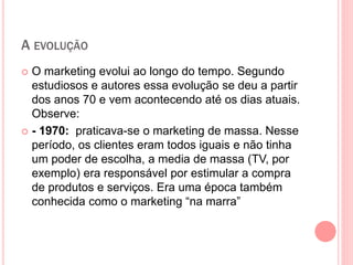 A EVOLUÇÃO
 O marketing evolui ao longo do tempo. Segundo
estudiosos e autores essa evolução se deu a partir
dos anos 70 e vem acontecendo até os dias atuais.
Observe:
 - 1970: praticava-se o marketing de massa. Nesse
período, os clientes eram todos iguais e não tinha
um poder de escolha, a media de massa (TV, por
exemplo) era responsável por estimular a compra
de produtos e serviços. Era uma época também
conhecida como o marketing “na marra”
 