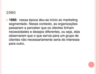1980
 1980: nessa época deu-se início ao marketing
segmentado. Nesse contexto, as organizações
passaram a perceber que os clientes tinham
necessidades e desejos diferentes, ou seja, elas
observaram que o que servia para um grupo de
clientes não necessariamente seria de interesse
para outro.
 