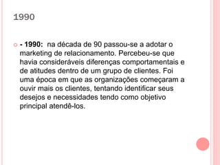 1990
 - 1990: na década de 90 passou-se a adotar o
marketing de relacionamento. Percebeu-se que
havia consideráveis diferenças comportamentais e
de atitudes dentro de um grupo de clientes. Foi
uma época em que as organizações começaram a
ouvir mais os clientes, tentando identificar seus
desejos e necessidades tendo como objetivo
principal atendê-los.
 