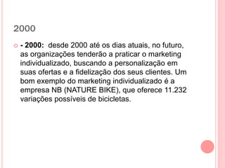 2000
 - 2000: desde 2000 até os dias atuais, no futuro,
as organizações tenderão a praticar o marketing
individualizado, buscando a personalização em
suas ofertas e a fidelização dos seus clientes. Um
bom exemplo do marketing individualizado é a
empresa NB (NATURE BIKE), que oferece 11.232
variações possíveis de bicicletas.
 