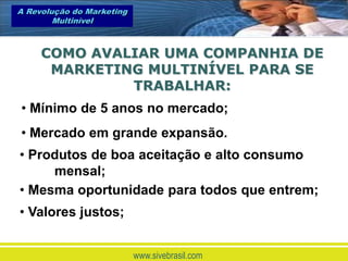 A Revolução do Marketing
        Multinível



     COMO AVALIAR UMA COMPANHIA DE
      MARKETING MULTINÍVEL PARA SE
              TRABALHAR:
• Mínimo de 5 anos no mercado;
• Mercado em grande expansão.
• Produtos de boa aceitação e alto consumo
     mensal;
• Mesma oportunidade para todos que entrem;
• Valores justos;


                           www.sivebrasil.com
 