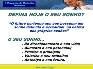 A Revolução do Marketing
        Multinível



  DEFINA HOJE O SEU SONHO?
   “O futuro pertence aos que possuem um
     sonho definido e acreditam na beleza
              dos próprios sonhos”

  O SEU SONHO...
              . Da direcionamento a sua vida;
              . Aumenta o seu potencial;
              . Prioriza o principal;
              . Valoriza o seu trabalho;
              . Antecipa o seu futuro.

                           www.sivebrasil.com
 