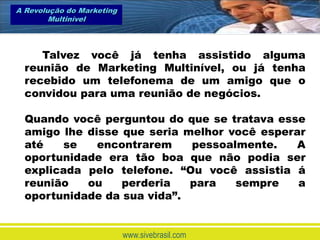 A Revolução do Marketing
        Multinível



     Talvez você já tenha assistido alguma
  reunião de Marketing Multinível, ou já tenha
  recebido um telefonema de um amigo que o
  convidou para uma reunião de negócios.

  Quando você perguntou do que se tratava esse
  amigo lhe disse que seria melhor você esperar
  até   se    encontrarem    pessoalmente.    A
  oportunidade era tão boa que não podia ser
  explicada pelo telefone. “Ou você assistia á
  reunião   ou    perderia   para   sempre    a
  oportunidade da sua vida”.


                           www.sivebrasil.com
 