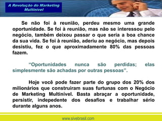 A Revolução do Marketing
        Multinível


      Se não foi à reunião, perdeu mesmo uma grande
  oportunidade. Se foi à reunião, mas não se interessou pelo
  negócio, também deixou passar o que seria a boa chance
  da sua vida. Se foi à reunião, aderiu ao negócio, mas depois
  desistiu, fez o que aproximadamente 80% das pessoas
  fazem.

        “Oportunidades   nunca     são    perdidas;      elas
  simplesmente são achadas por outras pessoas”.

         Hoje você pode fazer parte do grupo dos 20% dos
  milionários que construiram suas furtunas com o Negócio
  de Marketing Multinível. Basta abraçar a oportunidade,
  persistir, indepedente dos desafios e trabalhar sério
  durante alguns anos.

                           www.sivebrasil.com
 