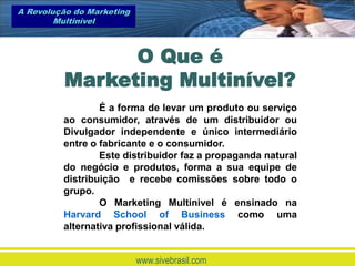 A Revolução do Marketing
        Multinível



                O Que é
          Marketing Multinível?
                 É a forma de levar um produto ou serviço
         ao consumidor, através de um distribuidor ou
         Divulgador independente e único intermediário
         entre o fabricante e o consumidor.
                 Este distribuidor faz a propaganda natural
         do negócio e produtos, forma a sua equipe de
         distribuição e recebe comissões sobre todo o
         grupo.
                 O Marketing Multinivel é ensinado na
         Harvard School of Business como uma
         alternativa profissional válida.


                           www.sivebrasil.com
 