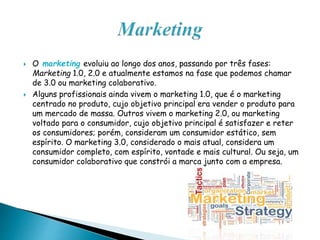  O marketing evoluiu ao longo dos anos, passando por três fases:
Marketing 1.0, 2.0 e atualmente estamos na fase que podemos chamar
de 3.0 ou marketing colaborativo.
 Alguns profissionais ainda vivem o marketing 1.0, que é o marketing
centrado no produto, cujo objetivo principal era vender o produto para
um mercado de massa. Outros vivem o marketing 2.0, ou marketing
voltado para o consumidor, cujo objetivo principal é satisfazer e reter
os consumidores; porém, consideram um consumidor estático, sem
espírito. O marketing 3.0, considerado o mais atual, considera um
consumidor completo, com espírito, vontade e mais cultural. Ou seja, um
consumidor colaborativo que constrói a marca junto com a empresa.
 