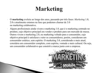  O marketing evoluiu ao longo dos anos, passando por três fases: Marketing 1.0,
2.0 e atualmente estamos na fase que podemos chamar de 3.0
ou marketing colaborativo.
Alguns profissionais ainda vivem o marketing 1.0, que é o marketing centrado no
produto, cujo objetivo principal era vender o produto para um mercado de massa.
Outros vivem o marketing 2.0, ou marketing voltado para o consumidor, cujo
objetivo principal é satisfazer e reter os consumidores; porém, consideram um
consumidor estático, sem espírito. O marketing 3.0, considerado o mais atual,
considera um consumidor completo, com espírito, vontade e mais cultural. Ou seja,
um consumidor colaborativo que constrói a marca junto com a empresa.