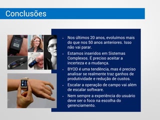 Conclusões
 Nos últimos 20 anos, evoluímos mais
do que nos 50 anos anteriores. Isso
não vai parar.
 Estamos inseridos em Sistemas
Complexos. É preciso aceitar a
incerteza e a mudança.
 BYOD é uma tendência, mas é preciso
analisar se realmente traz ganhos de
produtividade e redução de custos.
 Escalar a operação de campo vai além
de escalar software.
 Nem sempre a experiência do usuário
deve ser o foco na escolha do
gerenciamento.
 