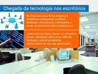 Chegada da tecnologia nos escritórios
No final dos anos 80 as empresas
brasileiras começaram a utilizar
desktops. Aos poucos, começaram a
surgir as primeiras redes corporativas.
Junto com as redes, vieram os primeiros
riscos. Ameaças como vírus, falta de
backups e outros problemas
relacionados ao uso não gerenciado.
 