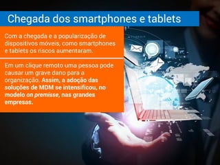 Chegada dos smartphones e tablets
Com a chegada e a popularização de
dispositivos móveis, como smartphones
e tablets os riscos aumentaram.
Em um clique remoto uma pessoa pode
causar um grave dano para a
organização. Assim, a adoção das
soluções de MDM se intensificou, no
modelo on premisse, nas grandes
empresas.
 