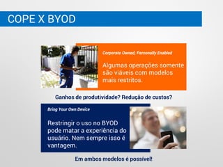 COPE X BYOD
Corporate Owned, Personally Enabled
Algumas operações somente
são viáveis com modelos
mais restritos.
Bring Your Own Device
Restringir o uso no BYOD
pode matar a experiência do
usuário. Nem sempre isso é
vantagem.
Ganhos de produtividade? Redução de custos?
Em ambos modelos é possível!
 