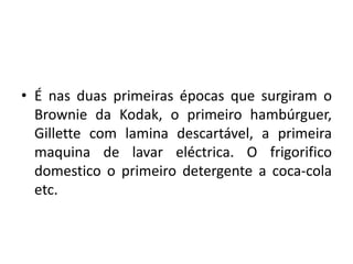 • É nas duas primeiras épocas que surgiram o
Brownie da Kodak, o primeiro hambúrguer,
Gillette com lamina descartável, a primeira
maquina de lavar eléctrica. O frigorifico
domestico o primeiro detergente a coca-cola
etc.
 