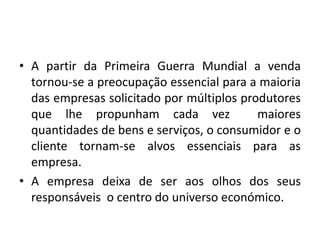 • A partir da Primeira Guerra Mundial a venda
tornou-se a preocupação essencial para a maioria
das empresas solicitado por múltiplos produtores
que lhe propunham cada vez maiores
quantidades de bens e serviços, o consumidor e o
cliente tornam-se alvos essenciais para as
empresa.
• A empresa deixa de ser aos olhos dos seus
responsáveis o centro do universo económico.
 