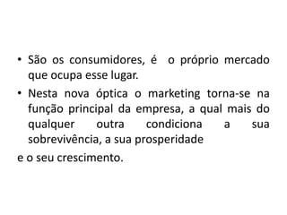 • São os consumidores, é o próprio mercado
que ocupa esse lugar.
• Nesta nova óptica o marketing torna-se na
função principal da empresa, a qual mais do
qualquer outra condiciona a sua
sobrevivência, a sua prosperidade
e o seu crescimento.
 